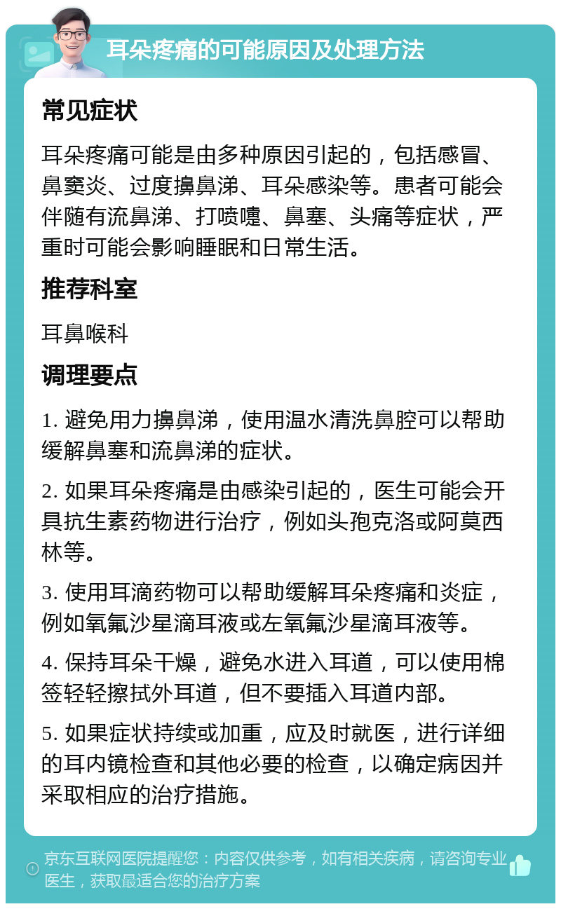 耳朵疼痛的可能原因及处理方法 常见症状 耳朵疼痛可能是由多种原因引起的，包括感冒、鼻窦炎、过度擤鼻涕、耳朵感染等。患者可能会伴随有流鼻涕、打喷嚏、鼻塞、头痛等症状，严重时可能会影响睡眠和日常生活。 推荐科室 耳鼻喉科 调理要点 1. 避免用力擤鼻涕，使用温水清洗鼻腔可以帮助缓解鼻塞和流鼻涕的症状。 2. 如果耳朵疼痛是由感染引起的，医生可能会开具抗生素药物进行治疗，例如头孢克洛或阿莫西林等。 3. 使用耳滴药物可以帮助缓解耳朵疼痛和炎症，例如氧氟沙星滴耳液或左氧氟沙星滴耳液等。 4. 保持耳朵干燥，避免水进入耳道，可以使用棉签轻轻擦拭外耳道，但不要插入耳道内部。 5. 如果症状持续或加重，应及时就医，进行详细的耳内镜检查和其他必要的检查，以确定病因并采取相应的治疗措施。