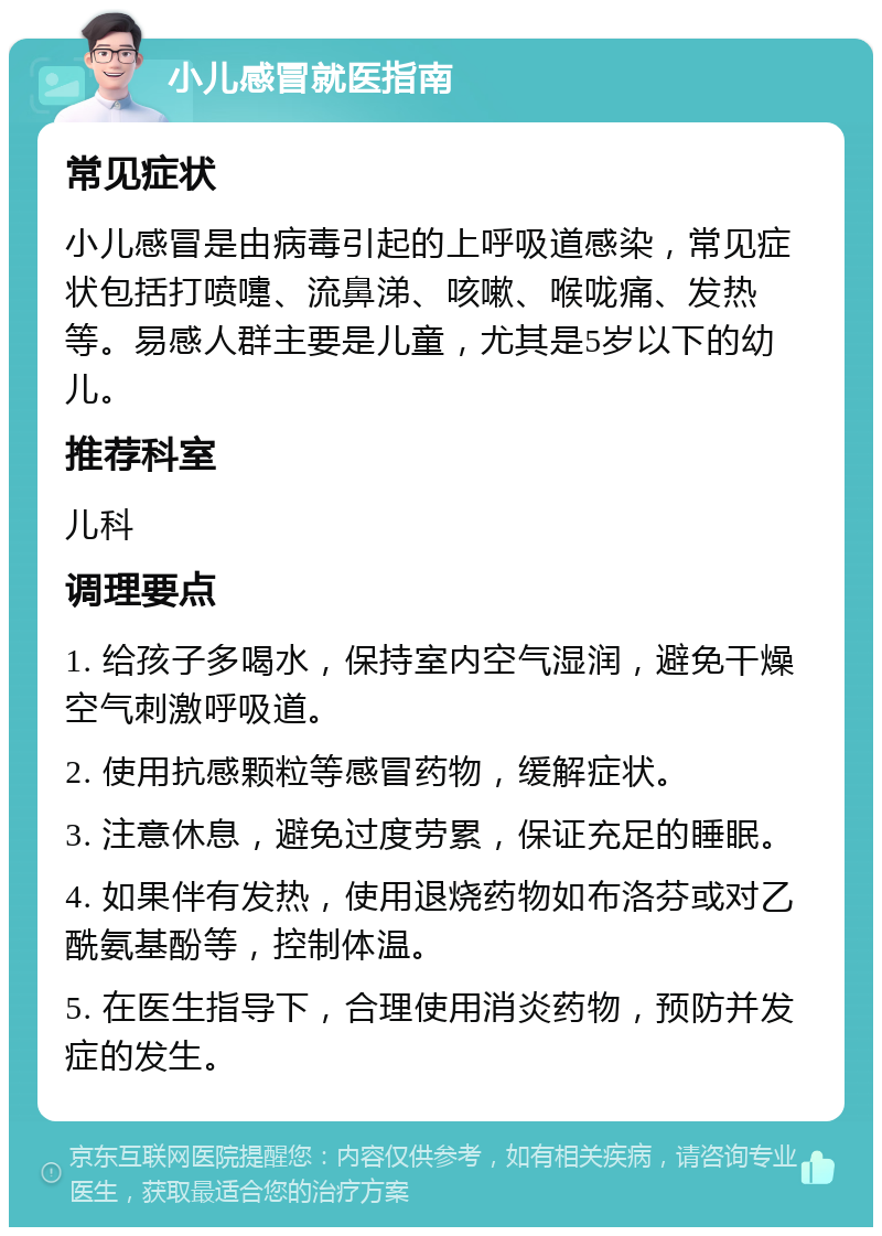 小儿感冒就医指南 常见症状 小儿感冒是由病毒引起的上呼吸道感染，常见症状包括打喷嚏、流鼻涕、咳嗽、喉咙痛、发热等。易感人群主要是儿童，尤其是5岁以下的幼儿。 推荐科室 儿科 调理要点 1. 给孩子多喝水，保持室内空气湿润，避免干燥空气刺激呼吸道。 2. 使用抗感颗粒等感冒药物，缓解症状。 3. 注意休息，避免过度劳累，保证充足的睡眠。 4. 如果伴有发热，使用退烧药物如布洛芬或对乙酰氨基酚等，控制体温。 5. 在医生指导下，合理使用消炎药物，预防并发症的发生。