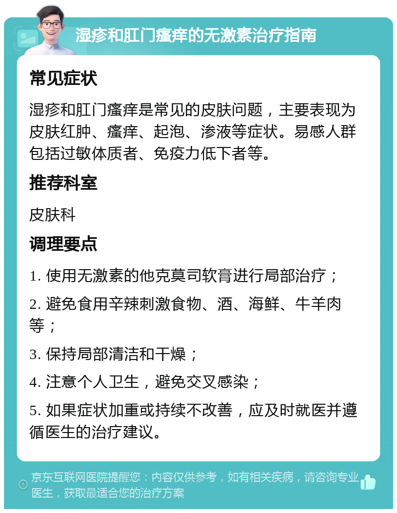 湿疹和肛门瘙痒的无激素治疗指南 常见症状 湿疹和肛门瘙痒是常见的皮肤问题，主要表现为皮肤红肿、瘙痒、起泡、渗液等症状。易感人群包括过敏体质者、免疫力低下者等。 推荐科室 皮肤科 调理要点 1. 使用无激素的他克莫司软膏进行局部治疗； 2. 避免食用辛辣刺激食物、酒、海鲜、牛羊肉等； 3. 保持局部清洁和干燥； 4. 注意个人卫生，避免交叉感染； 5. 如果症状加重或持续不改善，应及时就医并遵循医生的治疗建议。