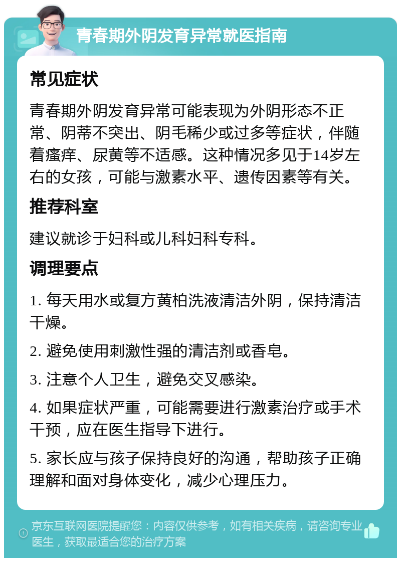 青春期外阴发育异常就医指南 常见症状 青春期外阴发育异常可能表现为外阴形态不正常、阴蒂不突出、阴毛稀少或过多等症状，伴随着瘙痒、尿黄等不适感。这种情况多见于14岁左右的女孩，可能与激素水平、遗传因素等有关。 推荐科室 建议就诊于妇科或儿科妇科专科。 调理要点 1. 每天用水或复方黄柏洗液清洁外阴，保持清洁干燥。 2. 避免使用刺激性强的清洁剂或香皂。 3. 注意个人卫生，避免交叉感染。 4. 如果症状严重，可能需要进行激素治疗或手术干预，应在医生指导下进行。 5. 家长应与孩子保持良好的沟通，帮助孩子正确理解和面对身体变化，减少心理压力。