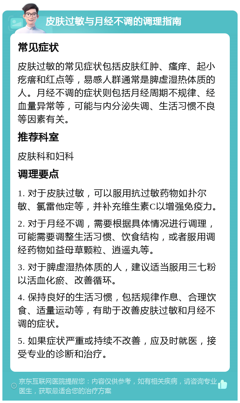 皮肤过敏与月经不调的调理指南 常见症状 皮肤过敏的常见症状包括皮肤红肿、瘙痒、起小疙瘩和红点等，易感人群通常是脾虚湿热体质的人。月经不调的症状则包括月经周期不规律、经血量异常等，可能与内分泌失调、生活习惯不良等因素有关。 推荐科室 皮肤科和妇科 调理要点 1. 对于皮肤过敏，可以服用抗过敏药物如扑尔敏、氯雷他定等，并补充维生素C以增强免疫力。 2. 对于月经不调，需要根据具体情况进行调理，可能需要调整生活习惯、饮食结构，或者服用调经药物如益母草颗粒、逍遥丸等。 3. 对于脾虚湿热体质的人，建议适当服用三七粉以活血化瘀、改善循环。 4. 保持良好的生活习惯，包括规律作息、合理饮食、适量运动等，有助于改善皮肤过敏和月经不调的症状。 5. 如果症状严重或持续不改善，应及时就医，接受专业的诊断和治疗。