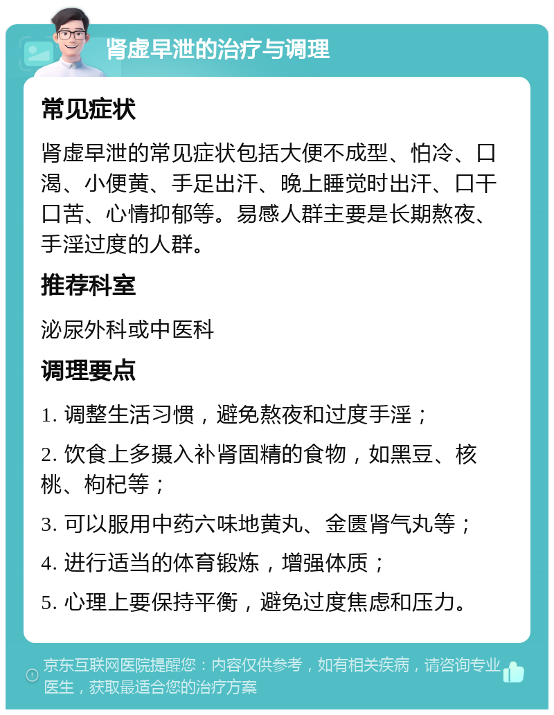 肾虚早泄的治疗与调理 常见症状 肾虚早泄的常见症状包括大便不成型、怕冷、口渴、小便黄、手足出汗、晚上睡觉时出汗、口干口苦、心情抑郁等。易感人群主要是长期熬夜、手淫过度的人群。 推荐科室 泌尿外科或中医科 调理要点 1. 调整生活习惯，避免熬夜和过度手淫； 2. 饮食上多摄入补肾固精的食物，如黑豆、核桃、枸杞等； 3. 可以服用中药六味地黄丸、金匮肾气丸等； 4. 进行适当的体育锻炼，增强体质； 5. 心理上要保持平衡，避免过度焦虑和压力。