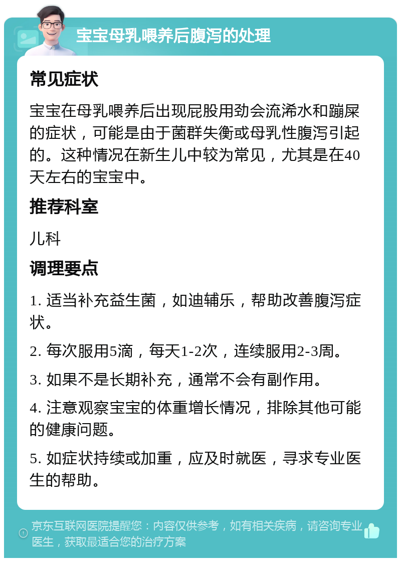 宝宝母乳喂养后腹泻的处理 常见症状 宝宝在母乳喂养后出现屁股用劲会流浠水和蹦屎的症状，可能是由于菌群失衡或母乳性腹泻引起的。这种情况在新生儿中较为常见，尤其是在40天左右的宝宝中。 推荐科室 儿科 调理要点 1. 适当补充益生菌，如迪辅乐，帮助改善腹泻症状。 2. 每次服用5滴，每天1-2次，连续服用2-3周。 3. 如果不是长期补充，通常不会有副作用。 4. 注意观察宝宝的体重增长情况，排除其他可能的健康问题。 5. 如症状持续或加重，应及时就医，寻求专业医生的帮助。