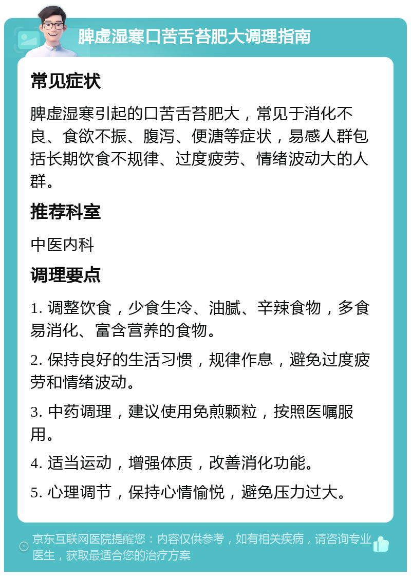 脾虚湿寒口苦舌苔肥大调理指南 常见症状 脾虚湿寒引起的口苦舌苔肥大，常见于消化不良、食欲不振、腹泻、便溏等症状，易感人群包括长期饮食不规律、过度疲劳、情绪波动大的人群。 推荐科室 中医内科 调理要点 1. 调整饮食，少食生冷、油腻、辛辣食物，多食易消化、富含营养的食物。 2. 保持良好的生活习惯，规律作息，避免过度疲劳和情绪波动。 3. 中药调理，建议使用免煎颗粒，按照医嘱服用。 4. 适当运动，增强体质，改善消化功能。 5. 心理调节，保持心情愉悦，避免压力过大。