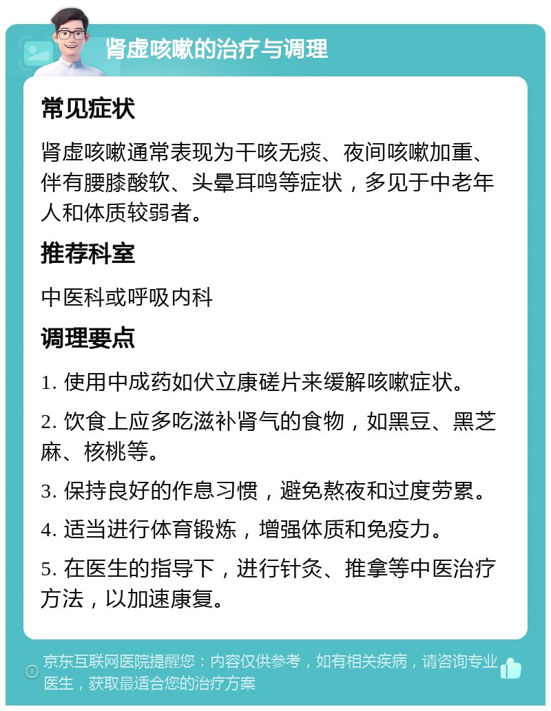 肾虚咳嗽的治疗与调理 常见症状 肾虚咳嗽通常表现为干咳无痰、夜间咳嗽加重、伴有腰膝酸软、头晕耳鸣等症状，多见于中老年人和体质较弱者。 推荐科室 中医科或呼吸内科 调理要点 1. 使用中成药如伏立康磋片来缓解咳嗽症状。 2. 饮食上应多吃滋补肾气的食物，如黑豆、黑芝麻、核桃等。 3. 保持良好的作息习惯，避免熬夜和过度劳累。 4. 适当进行体育锻炼，增强体质和免疫力。 5. 在医生的指导下，进行针灸、推拿等中医治疗方法，以加速康复。