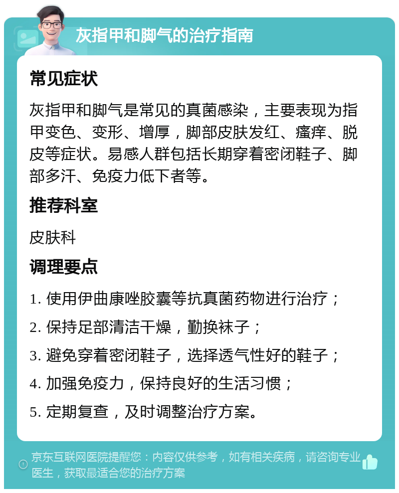 灰指甲和脚气的治疗指南 常见症状 灰指甲和脚气是常见的真菌感染，主要表现为指甲变色、变形、增厚，脚部皮肤发红、瘙痒、脱皮等症状。易感人群包括长期穿着密闭鞋子、脚部多汗、免疫力低下者等。 推荐科室 皮肤科 调理要点 1. 使用伊曲康唑胶囊等抗真菌药物进行治疗； 2. 保持足部清洁干燥，勤换袜子； 3. 避免穿着密闭鞋子，选择透气性好的鞋子； 4. 加强免疫力，保持良好的生活习惯； 5. 定期复查，及时调整治疗方案。