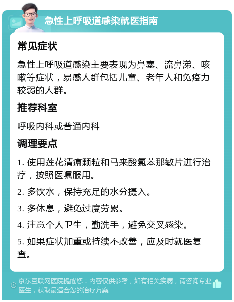 急性上呼吸道感染就医指南 常见症状 急性上呼吸道感染主要表现为鼻塞、流鼻涕、咳嗽等症状，易感人群包括儿童、老年人和免疫力较弱的人群。 推荐科室 呼吸内科或普通内科 调理要点 1. 使用莲花清瘟颗粒和马来酸氯苯那敏片进行治疗，按照医嘱服用。 2. 多饮水，保持充足的水分摄入。 3. 多休息，避免过度劳累。 4. 注意个人卫生，勤洗手，避免交叉感染。 5. 如果症状加重或持续不改善，应及时就医复查。