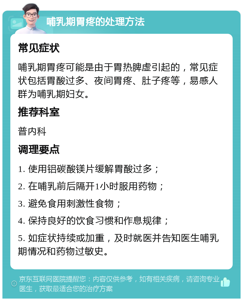 哺乳期胃疼的处理方法 常见症状 哺乳期胃疼可能是由于胃热脾虚引起的，常见症状包括胃酸过多、夜间胃疼、肚子疼等，易感人群为哺乳期妇女。 推荐科室 普内科 调理要点 1. 使用铝碳酸镁片缓解胃酸过多； 2. 在哺乳前后隔开1小时服用药物； 3. 避免食用刺激性食物； 4. 保持良好的饮食习惯和作息规律； 5. 如症状持续或加重，及时就医并告知医生哺乳期情况和药物过敏史。