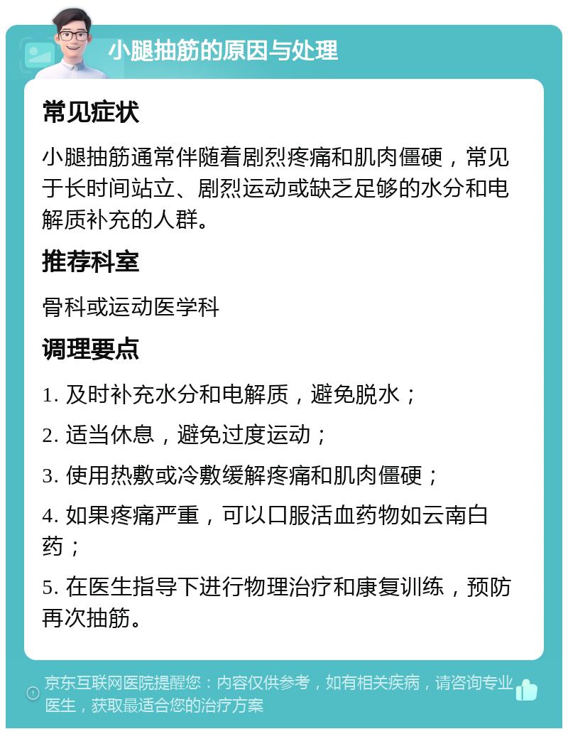 小腿抽筋的原因与处理 常见症状 小腿抽筋通常伴随着剧烈疼痛和肌肉僵硬，常见于长时间站立、剧烈运动或缺乏足够的水分和电解质补充的人群。 推荐科室 骨科或运动医学科 调理要点 1. 及时补充水分和电解质，避免脱水； 2. 适当休息，避免过度运动； 3. 使用热敷或冷敷缓解疼痛和肌肉僵硬； 4. 如果疼痛严重，可以口服活血药物如云南白药； 5. 在医生指导下进行物理治疗和康复训练，预防再次抽筋。