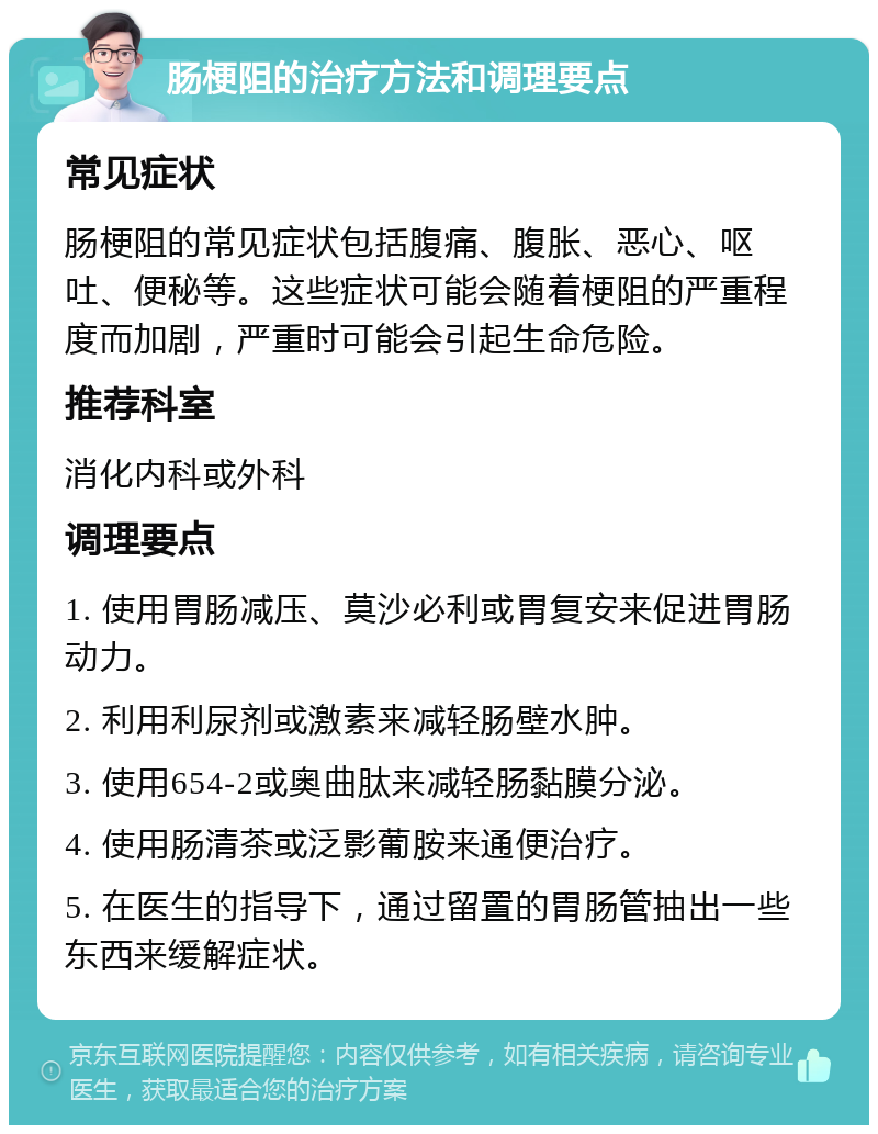 肠梗阻的治疗方法和调理要点 常见症状 肠梗阻的常见症状包括腹痛、腹胀、恶心、呕吐、便秘等。这些症状可能会随着梗阻的严重程度而加剧，严重时可能会引起生命危险。 推荐科室 消化内科或外科 调理要点 1. 使用胃肠减压、莫沙必利或胃复安来促进胃肠动力。 2. 利用利尿剂或激素来减轻肠壁水肿。 3. 使用654-2或奥曲肽来减轻肠黏膜分泌。 4. 使用肠清茶或泛影葡胺来通便治疗。 5. 在医生的指导下，通过留置的胃肠管抽出一些东西来缓解症状。