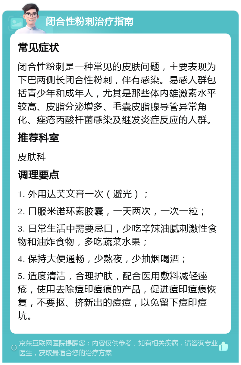 闭合性粉刺治疗指南 常见症状 闭合性粉刺是一种常见的皮肤问题，主要表现为下巴两侧长闭合性粉刺，伴有感染。易感人群包括青少年和成年人，尤其是那些体内雄激素水平较高、皮脂分泌增多、毛囊皮脂腺导管异常角化、痤疮丙酸杆菌感染及继发炎症反应的人群。 推荐科室 皮肤科 调理要点 1. 外用达芙文膏一次（避光）； 2. 口服米诺环素胶囊，一天两次，一次一粒； 3. 日常生活中需要忌口，少吃辛辣油腻刺激性食物和油炸食物，多吃蔬菜水果； 4. 保持大便通畅，少熬夜，少抽烟喝酒； 5. 适度清洁，合理护肤，配合医用敷料减轻痤疮，使用去除痘印痘痕的产品，促进痘印痘痕恢复，不要抠、挤新出的痘痘，以免留下痘印痘坑。