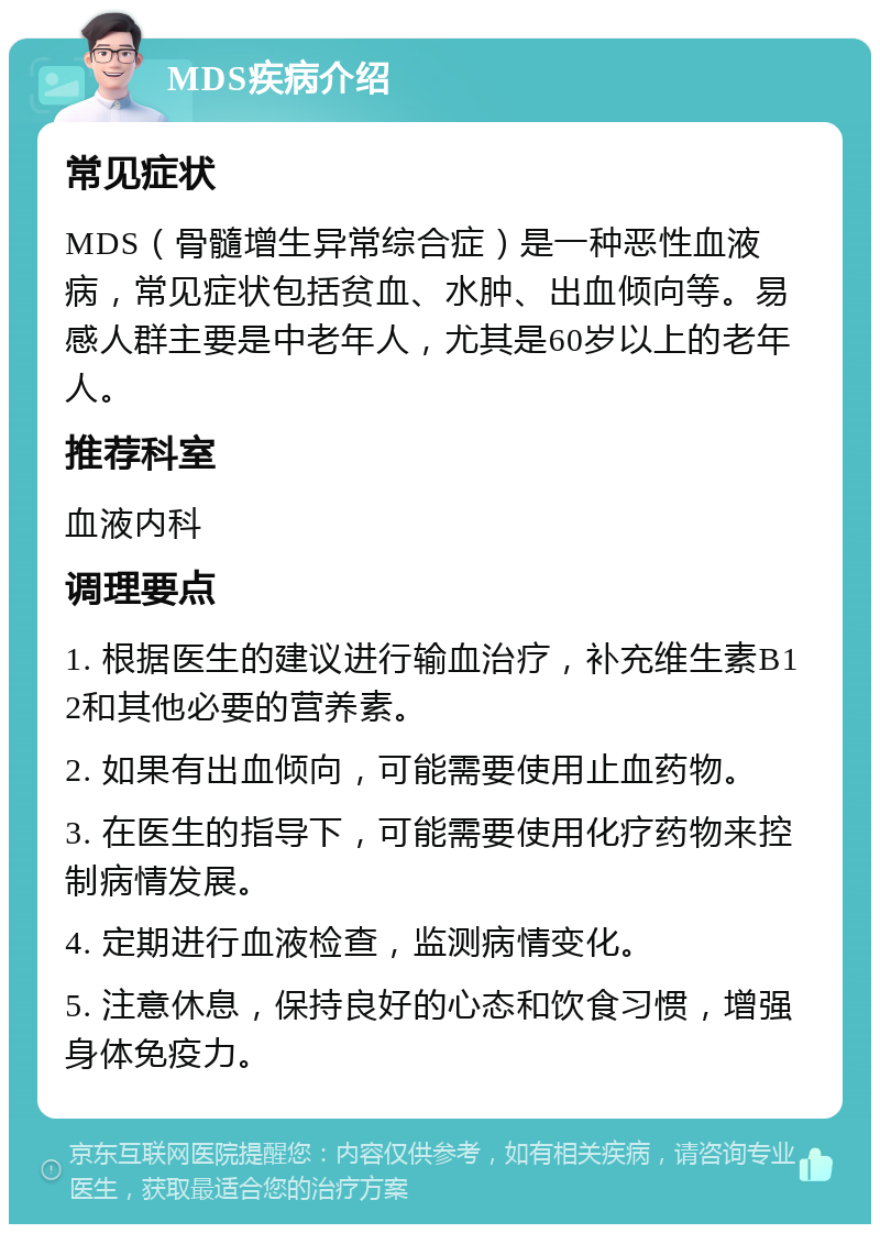 MDS疾病介绍 常见症状 MDS（骨髓增生异常综合症）是一种恶性血液病，常见症状包括贫血、水肿、出血倾向等。易感人群主要是中老年人，尤其是60岁以上的老年人。 推荐科室 血液内科 调理要点 1. 根据医生的建议进行输血治疗，补充维生素B12和其他必要的营养素。 2. 如果有出血倾向，可能需要使用止血药物。 3. 在医生的指导下，可能需要使用化疗药物来控制病情发展。 4. 定期进行血液检查，监测病情变化。 5. 注意休息，保持良好的心态和饮食习惯，增强身体免疫力。