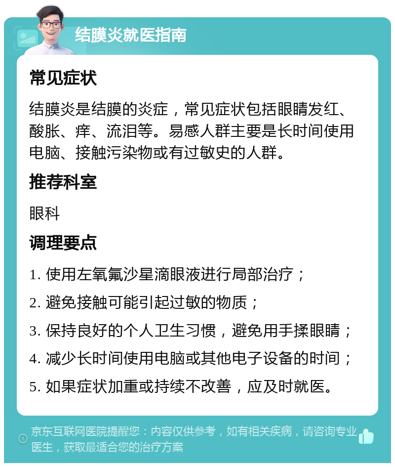 结膜炎就医指南 常见症状 结膜炎是结膜的炎症，常见症状包括眼睛发红、酸胀、痒、流泪等。易感人群主要是长时间使用电脑、接触污染物或有过敏史的人群。 推荐科室 眼科 调理要点 1. 使用左氧氟沙星滴眼液进行局部治疗； 2. 避免接触可能引起过敏的物质； 3. 保持良好的个人卫生习惯，避免用手揉眼睛； 4. 减少长时间使用电脑或其他电子设备的时间； 5. 如果症状加重或持续不改善，应及时就医。