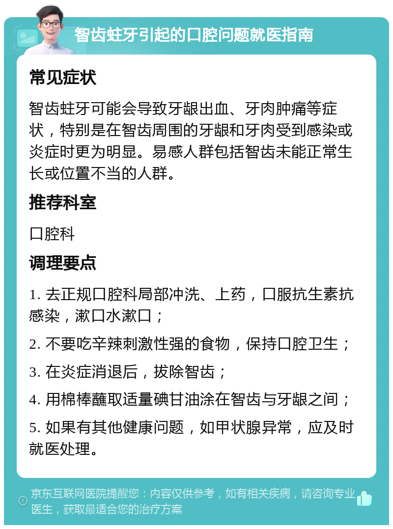 智齿蛀牙引起的口腔问题就医指南 常见症状 智齿蛀牙可能会导致牙龈出血、牙肉肿痛等症状，特别是在智齿周围的牙龈和牙肉受到感染或炎症时更为明显。易感人群包括智齿未能正常生长或位置不当的人群。 推荐科室 口腔科 调理要点 1. 去正规口腔科局部冲洗、上药，口服抗生素抗感染，漱口水漱口； 2. 不要吃辛辣刺激性强的食物，保持口腔卫生； 3. 在炎症消退后，拔除智齿； 4. 用棉棒蘸取适量碘甘油涂在智齿与牙龈之间； 5. 如果有其他健康问题，如甲状腺异常，应及时就医处理。