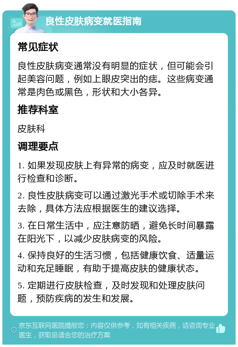 良性皮肤病变就医指南 常见症状 良性皮肤病变通常没有明显的症状，但可能会引起美容问题，例如上眼皮突出的痣。这些病变通常是肉色或黑色，形状和大小各异。 推荐科室 皮肤科 调理要点 1. 如果发现皮肤上有异常的病变，应及时就医进行检查和诊断。 2. 良性皮肤病变可以通过激光手术或切除手术来去除，具体方法应根据医生的建议选择。 3. 在日常生活中，应注意防晒，避免长时间暴露在阳光下，以减少皮肤病变的风险。 4. 保持良好的生活习惯，包括健康饮食、适量运动和充足睡眠，有助于提高皮肤的健康状态。 5. 定期进行皮肤检查，及时发现和处理皮肤问题，预防疾病的发生和发展。