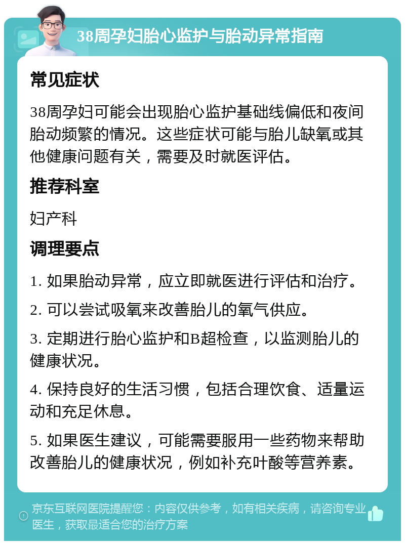 38周孕妇胎心监护与胎动异常指南 常见症状 38周孕妇可能会出现胎心监护基础线偏低和夜间胎动频繁的情况。这些症状可能与胎儿缺氧或其他健康问题有关，需要及时就医评估。 推荐科室 妇产科 调理要点 1. 如果胎动异常，应立即就医进行评估和治疗。 2. 可以尝试吸氧来改善胎儿的氧气供应。 3. 定期进行胎心监护和B超检查，以监测胎儿的健康状况。 4. 保持良好的生活习惯，包括合理饮食、适量运动和充足休息。 5. 如果医生建议，可能需要服用一些药物来帮助改善胎儿的健康状况，例如补充叶酸等营养素。