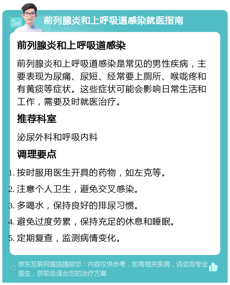 前列腺炎和上呼吸道感染就医指南 前列腺炎和上呼吸道感染 前列腺炎和上呼吸道感染是常见的男性疾病，主要表现为尿痛、尿短、经常要上厕所、喉咙疼和有黄痰等症状。这些症状可能会影响日常生活和工作，需要及时就医治疗。 推荐科室 泌尿外科和呼吸内科 调理要点 按时服用医生开具的药物，如左克等。 注意个人卫生，避免交叉感染。 多喝水，保持良好的排尿习惯。 避免过度劳累，保持充足的休息和睡眠。 定期复查，监测病情变化。