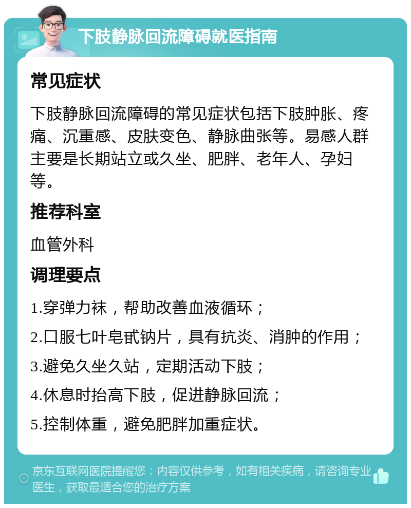 下肢静脉回流障碍就医指南 常见症状 下肢静脉回流障碍的常见症状包括下肢肿胀、疼痛、沉重感、皮肤变色、静脉曲张等。易感人群主要是长期站立或久坐、肥胖、老年人、孕妇等。 推荐科室 血管外科 调理要点 1.穿弹力袜，帮助改善血液循环； 2.口服七叶皂甙钠片，具有抗炎、消肿的作用； 3.避免久坐久站，定期活动下肢； 4.休息时抬高下肢，促进静脉回流； 5.控制体重，避免肥胖加重症状。