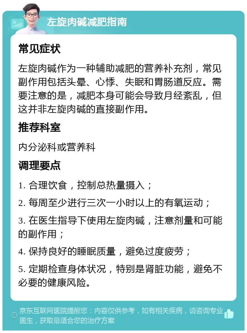 左旋肉碱减肥指南 常见症状 左旋肉碱作为一种辅助减肥的营养补充剂，常见副作用包括头晕、心悸、失眠和胃肠道反应。需要注意的是，减肥本身可能会导致月经紊乱，但这并非左旋肉碱的直接副作用。 推荐科室 内分泌科或营养科 调理要点 1. 合理饮食，控制总热量摄入； 2. 每周至少进行三次一小时以上的有氧运动； 3. 在医生指导下使用左旋肉碱，注意剂量和可能的副作用； 4. 保持良好的睡眠质量，避免过度疲劳； 5. 定期检查身体状况，特别是肾脏功能，避免不必要的健康风险。