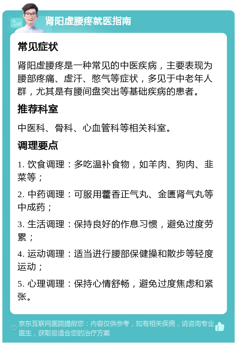 肾阳虚腰疼就医指南 常见症状 肾阳虚腰疼是一种常见的中医疾病，主要表现为腰部疼痛、虚汗、憋气等症状，多见于中老年人群，尤其是有腰间盘突出等基础疾病的患者。 推荐科室 中医科、骨科、心血管科等相关科室。 调理要点 1. 饮食调理：多吃温补食物，如羊肉、狗肉、韭菜等； 2. 中药调理：可服用藿香正气丸、金匮肾气丸等中成药； 3. 生活调理：保持良好的作息习惯，避免过度劳累； 4. 运动调理：适当进行腰部保健操和散步等轻度运动； 5. 心理调理：保持心情舒畅，避免过度焦虑和紧张。