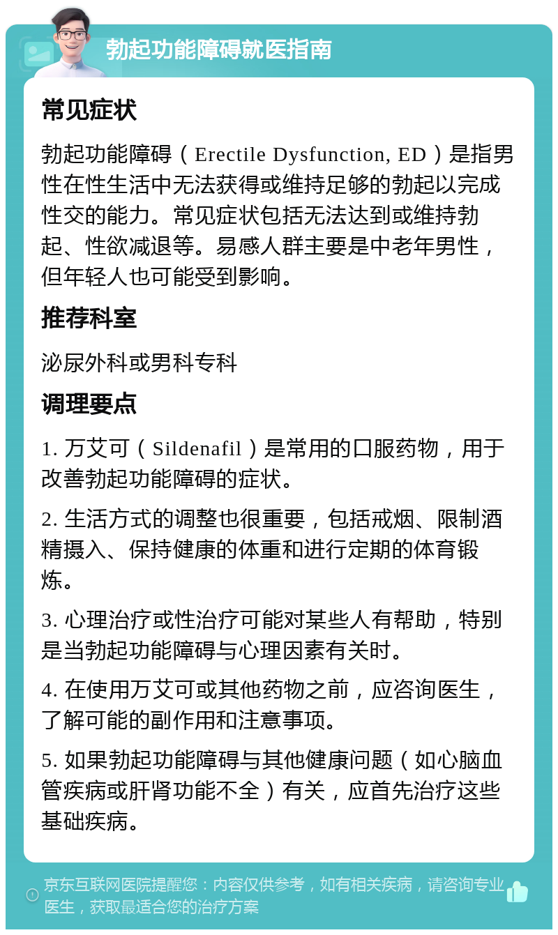 勃起功能障碍就医指南 常见症状 勃起功能障碍（Erectile Dysfunction, ED）是指男性在性生活中无法获得或维持足够的勃起以完成性交的能力。常见症状包括无法达到或维持勃起、性欲减退等。易感人群主要是中老年男性，但年轻人也可能受到影响。 推荐科室 泌尿外科或男科专科 调理要点 1. 万艾可（Sildenafil）是常用的口服药物，用于改善勃起功能障碍的症状。 2. 生活方式的调整也很重要，包括戒烟、限制酒精摄入、保持健康的体重和进行定期的体育锻炼。 3. 心理治疗或性治疗可能对某些人有帮助，特别是当勃起功能障碍与心理因素有关时。 4. 在使用万艾可或其他药物之前，应咨询医生，了解可能的副作用和注意事项。 5. 如果勃起功能障碍与其他健康问题（如心脑血管疾病或肝肾功能不全）有关，应首先治疗这些基础疾病。