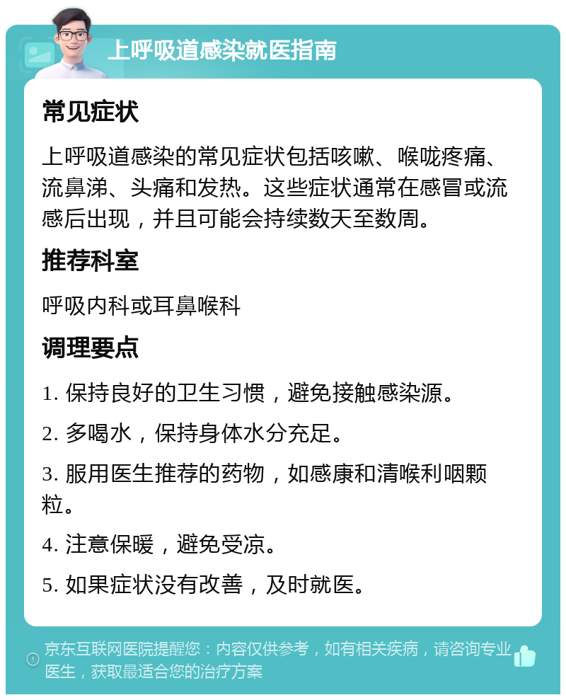 上呼吸道感染就医指南 常见症状 上呼吸道感染的常见症状包括咳嗽、喉咙疼痛、流鼻涕、头痛和发热。这些症状通常在感冒或流感后出现，并且可能会持续数天至数周。 推荐科室 呼吸内科或耳鼻喉科 调理要点 1. 保持良好的卫生习惯，避免接触感染源。 2. 多喝水，保持身体水分充足。 3. 服用医生推荐的药物，如感康和清喉利咽颗粒。 4. 注意保暖，避免受凉。 5. 如果症状没有改善，及时就医。