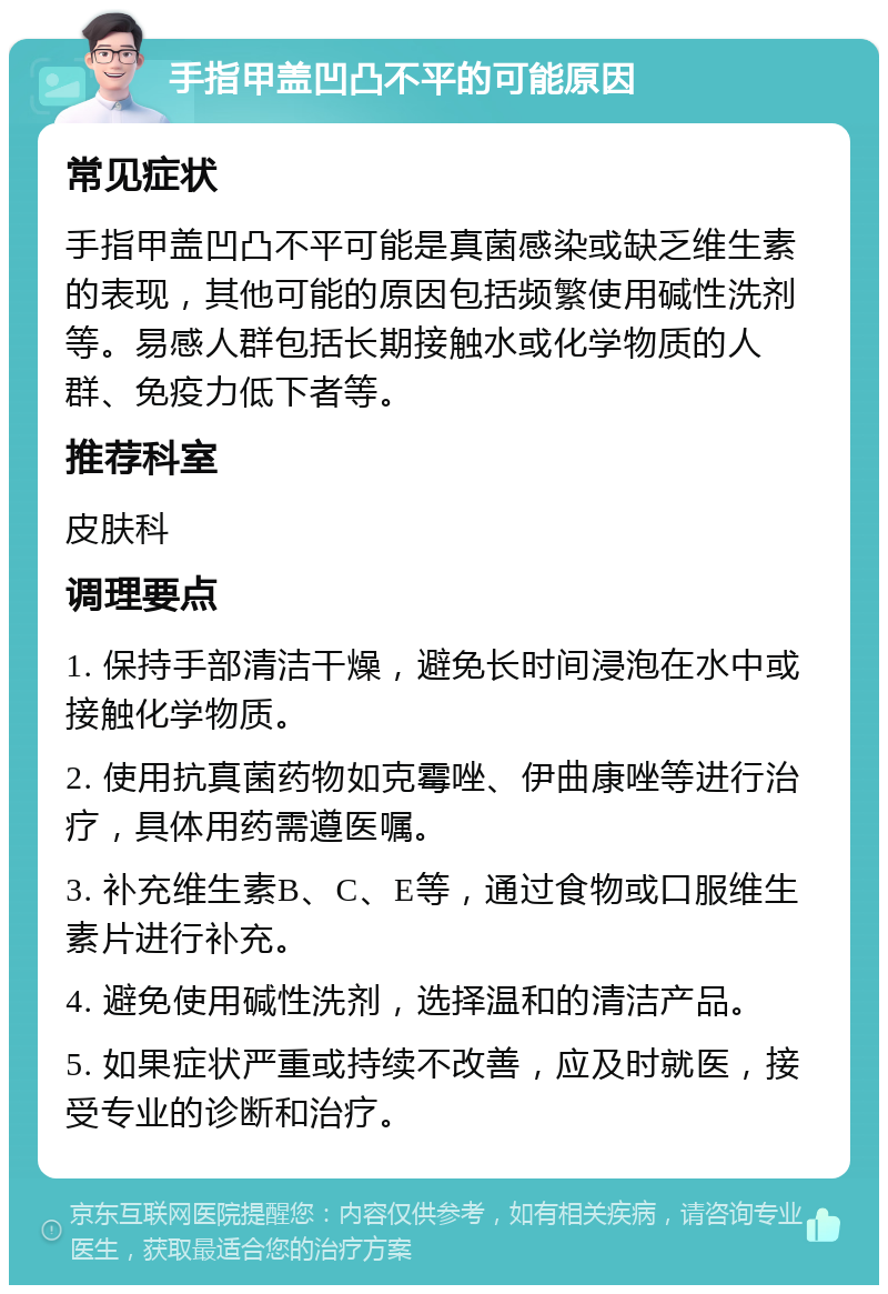 手指甲盖凹凸不平的可能原因 常见症状 手指甲盖凹凸不平可能是真菌感染或缺乏维生素的表现，其他可能的原因包括频繁使用碱性洗剂等。易感人群包括长期接触水或化学物质的人群、免疫力低下者等。 推荐科室 皮肤科 调理要点 1. 保持手部清洁干燥，避免长时间浸泡在水中或接触化学物质。 2. 使用抗真菌药物如克霉唑、伊曲康唑等进行治疗，具体用药需遵医嘱。 3. 补充维生素B、C、E等，通过食物或口服维生素片进行补充。 4. 避免使用碱性洗剂，选择温和的清洁产品。 5. 如果症状严重或持续不改善，应及时就医，接受专业的诊断和治疗。