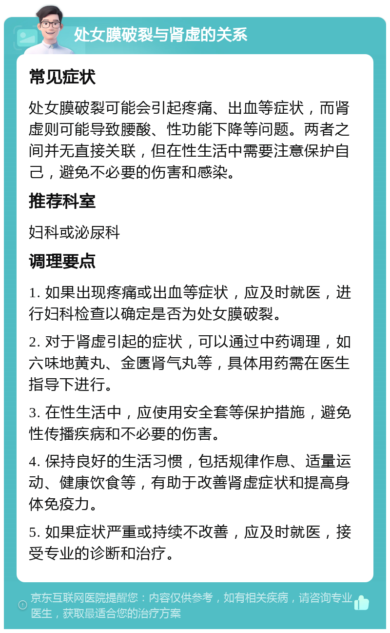 处女膜破裂与肾虚的关系 常见症状 处女膜破裂可能会引起疼痛、出血等症状，而肾虚则可能导致腰酸、性功能下降等问题。两者之间并无直接关联，但在性生活中需要注意保护自己，避免不必要的伤害和感染。 推荐科室 妇科或泌尿科 调理要点 1. 如果出现疼痛或出血等症状，应及时就医，进行妇科检查以确定是否为处女膜破裂。 2. 对于肾虚引起的症状，可以通过中药调理，如六味地黄丸、金匮肾气丸等，具体用药需在医生指导下进行。 3. 在性生活中，应使用安全套等保护措施，避免性传播疾病和不必要的伤害。 4. 保持良好的生活习惯，包括规律作息、适量运动、健康饮食等，有助于改善肾虚症状和提高身体免疫力。 5. 如果症状严重或持续不改善，应及时就医，接受专业的诊断和治疗。