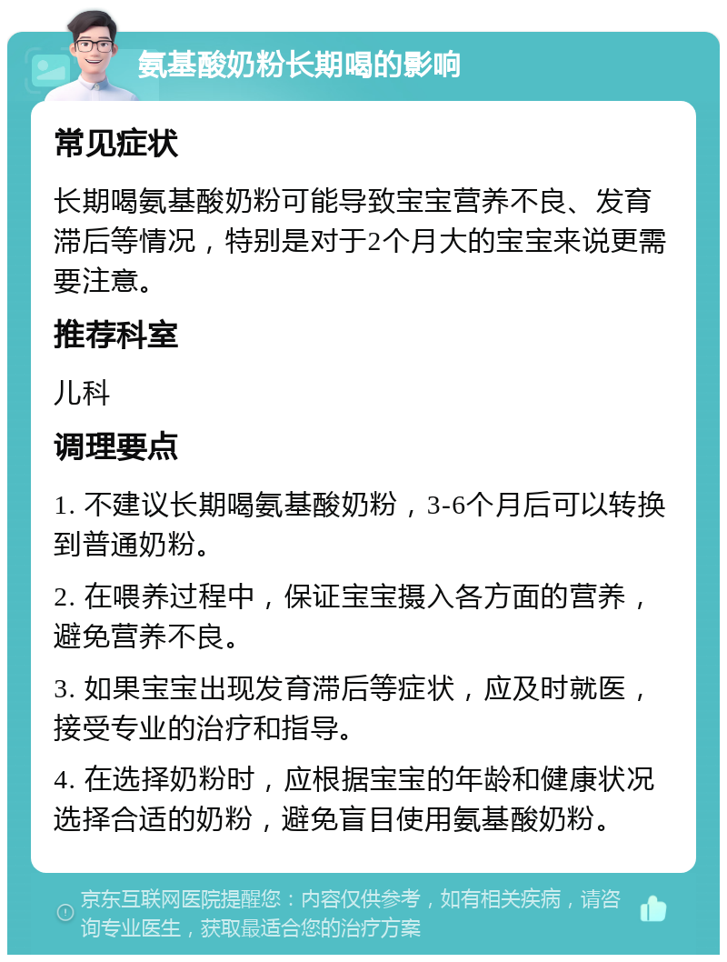 氨基酸奶粉长期喝的影响 常见症状 长期喝氨基酸奶粉可能导致宝宝营养不良、发育滞后等情况，特别是对于2个月大的宝宝来说更需要注意。 推荐科室 儿科 调理要点 1. 不建议长期喝氨基酸奶粉，3-6个月后可以转换到普通奶粉。 2. 在喂养过程中，保证宝宝摄入各方面的营养，避免营养不良。 3. 如果宝宝出现发育滞后等症状，应及时就医，接受专业的治疗和指导。 4. 在选择奶粉时，应根据宝宝的年龄和健康状况选择合适的奶粉，避免盲目使用氨基酸奶粉。