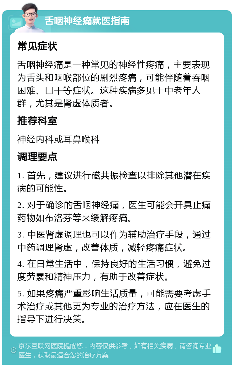 舌咽神经痛就医指南 常见症状 舌咽神经痛是一种常见的神经性疼痛，主要表现为舌头和咽喉部位的剧烈疼痛，可能伴随着吞咽困难、口干等症状。这种疾病多见于中老年人群，尤其是肾虚体质者。 推荐科室 神经内科或耳鼻喉科 调理要点 1. 首先，建议进行磁共振检查以排除其他潜在疾病的可能性。 2. 对于确诊的舌咽神经痛，医生可能会开具止痛药物如布洛芬等来缓解疼痛。 3. 中医肾虚调理也可以作为辅助治疗手段，通过中药调理肾虚，改善体质，减轻疼痛症状。 4. 在日常生活中，保持良好的生活习惯，避免过度劳累和精神压力，有助于改善症状。 5. 如果疼痛严重影响生活质量，可能需要考虑手术治疗或其他更为专业的治疗方法，应在医生的指导下进行决策。