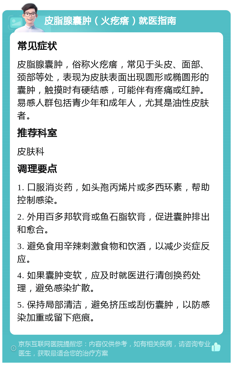 皮脂腺囊肿（火疙瘩）就医指南 常见症状 皮脂腺囊肿，俗称火疙瘩，常见于头皮、面部、颈部等处，表现为皮肤表面出现圆形或椭圆形的囊肿，触摸时有硬结感，可能伴有疼痛或红肿。易感人群包括青少年和成年人，尤其是油性皮肤者。 推荐科室 皮肤科 调理要点 1. 口服消炎药，如头孢丙烯片或多西环素，帮助控制感染。 2. 外用百多邦软膏或鱼石脂软膏，促进囊肿排出和愈合。 3. 避免食用辛辣刺激食物和饮酒，以减少炎症反应。 4. 如果囊肿变软，应及时就医进行清创换药处理，避免感染扩散。 5. 保持局部清洁，避免挤压或刮伤囊肿，以防感染加重或留下疤痕。