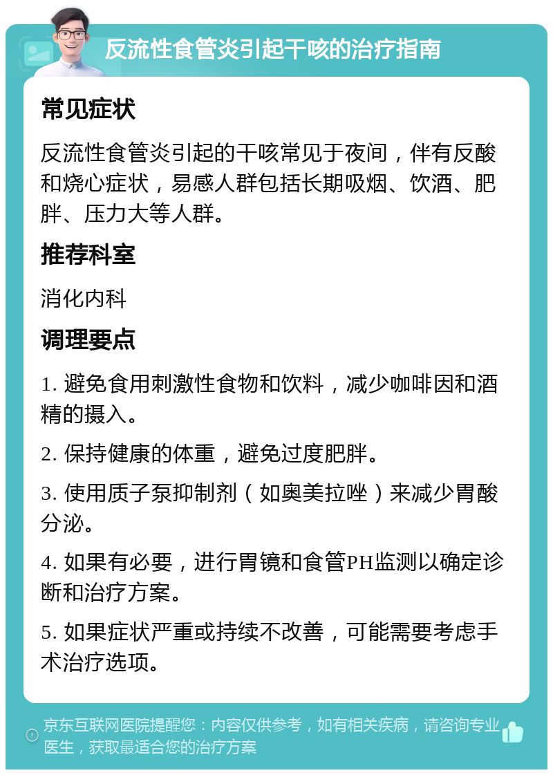 反流性食管炎引起干咳的治疗指南 常见症状 反流性食管炎引起的干咳常见于夜间，伴有反酸和烧心症状，易感人群包括长期吸烟、饮酒、肥胖、压力大等人群。 推荐科室 消化内科 调理要点 1. 避免食用刺激性食物和饮料，减少咖啡因和酒精的摄入。 2. 保持健康的体重，避免过度肥胖。 3. 使用质子泵抑制剂（如奥美拉唑）来减少胃酸分泌。 4. 如果有必要，进行胃镜和食管PH监测以确定诊断和治疗方案。 5. 如果症状严重或持续不改善，可能需要考虑手术治疗选项。