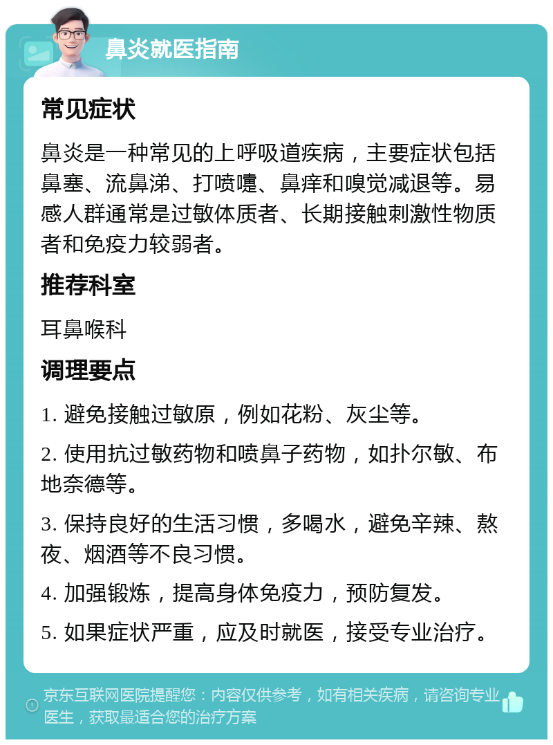 鼻炎就医指南 常见症状 鼻炎是一种常见的上呼吸道疾病，主要症状包括鼻塞、流鼻涕、打喷嚏、鼻痒和嗅觉减退等。易感人群通常是过敏体质者、长期接触刺激性物质者和免疫力较弱者。 推荐科室 耳鼻喉科 调理要点 1. 避免接触过敏原，例如花粉、灰尘等。 2. 使用抗过敏药物和喷鼻子药物，如扑尔敏、布地奈德等。 3. 保持良好的生活习惯，多喝水，避免辛辣、熬夜、烟酒等不良习惯。 4. 加强锻炼，提高身体免疫力，预防复发。 5. 如果症状严重，应及时就医，接受专业治疗。