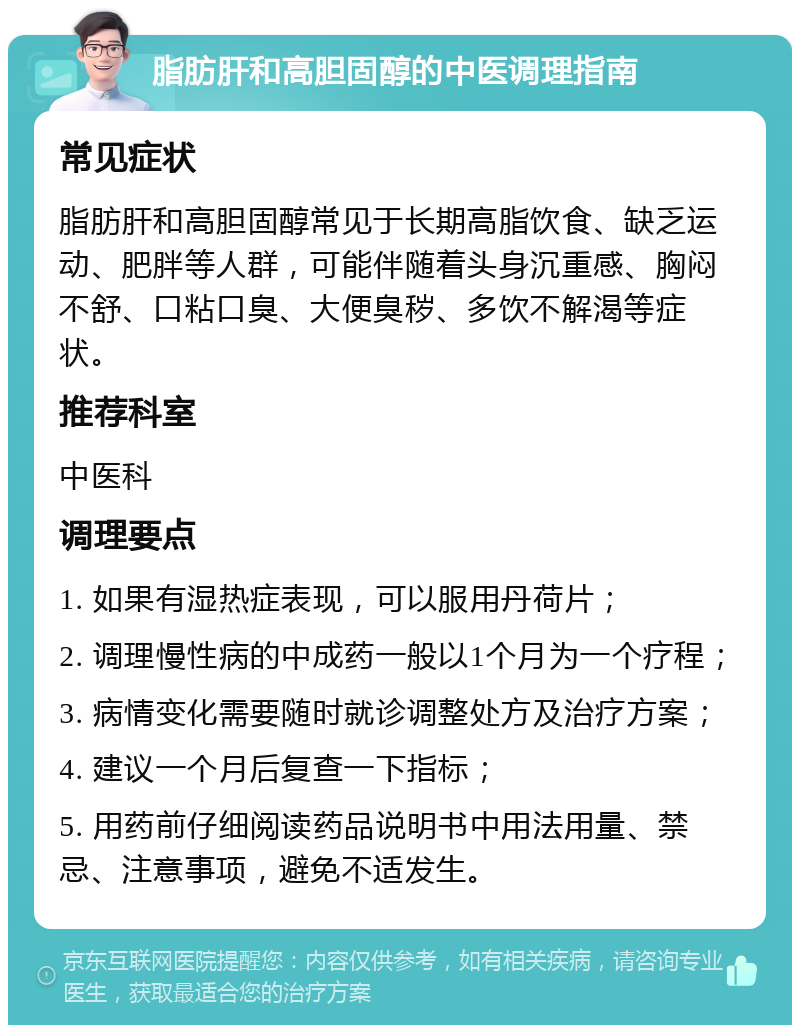 脂肪肝和高胆固醇的中医调理指南 常见症状 脂肪肝和高胆固醇常见于长期高脂饮食、缺乏运动、肥胖等人群，可能伴随着头身沉重感、胸闷不舒、口粘口臭、大便臭秽、多饮不解渴等症状。 推荐科室 中医科 调理要点 1. 如果有湿热症表现，可以服用丹荷片； 2. 调理慢性病的中成药一般以1个月为一个疗程； 3. 病情变化需要随时就诊调整处方及治疗方案； 4. 建议一个月后复查一下指标； 5. 用药前仔细阅读药品说明书中用法用量、禁忌、注意事项，避免不适发生。