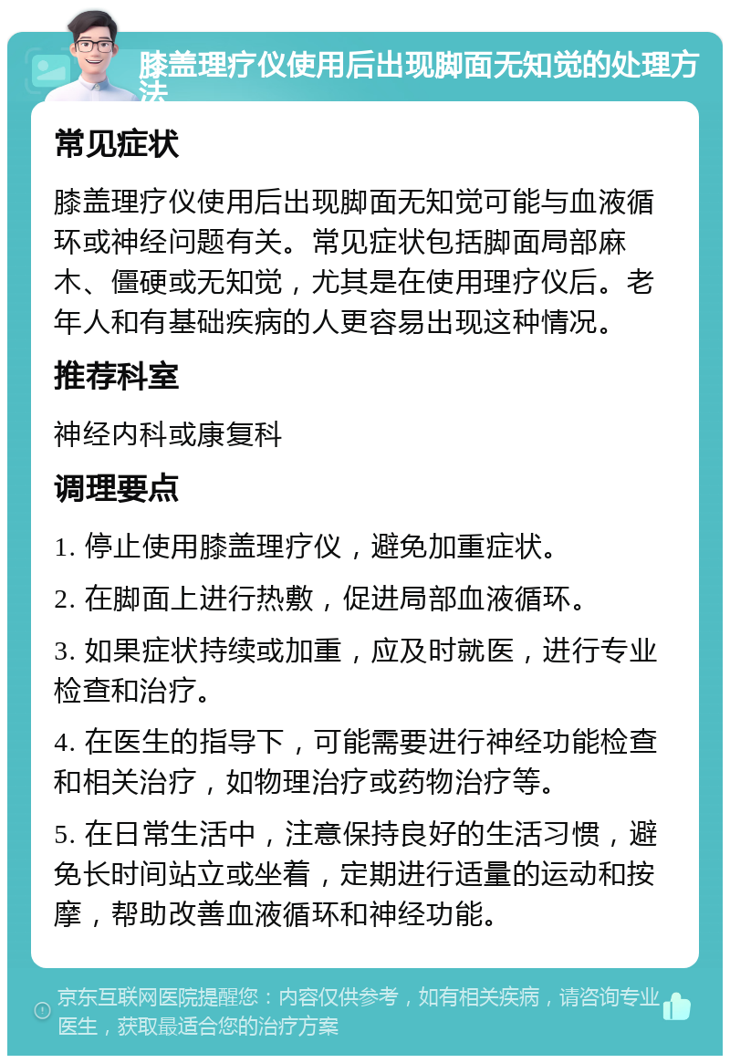 膝盖理疗仪使用后出现脚面无知觉的处理方法 常见症状 膝盖理疗仪使用后出现脚面无知觉可能与血液循环或神经问题有关。常见症状包括脚面局部麻木、僵硬或无知觉，尤其是在使用理疗仪后。老年人和有基础疾病的人更容易出现这种情况。 推荐科室 神经内科或康复科 调理要点 1. 停止使用膝盖理疗仪，避免加重症状。 2. 在脚面上进行热敷，促进局部血液循环。 3. 如果症状持续或加重，应及时就医，进行专业检查和治疗。 4. 在医生的指导下，可能需要进行神经功能检查和相关治疗，如物理治疗或药物治疗等。 5. 在日常生活中，注意保持良好的生活习惯，避免长时间站立或坐着，定期进行适量的运动和按摩，帮助改善血液循环和神经功能。