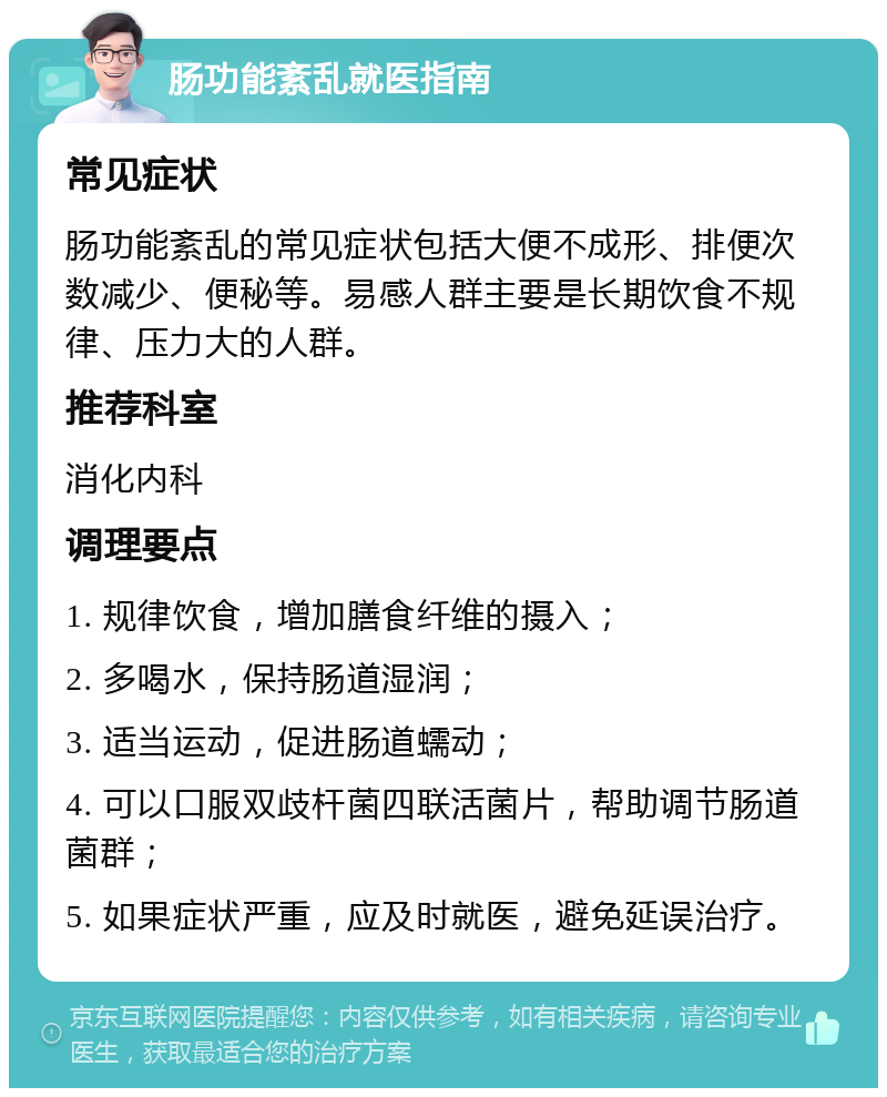 肠功能紊乱就医指南 常见症状 肠功能紊乱的常见症状包括大便不成形、排便次数减少、便秘等。易感人群主要是长期饮食不规律、压力大的人群。 推荐科室 消化内科 调理要点 1. 规律饮食，增加膳食纤维的摄入； 2. 多喝水，保持肠道湿润； 3. 适当运动，促进肠道蠕动； 4. 可以口服双歧杆菌四联活菌片，帮助调节肠道菌群； 5. 如果症状严重，应及时就医，避免延误治疗。