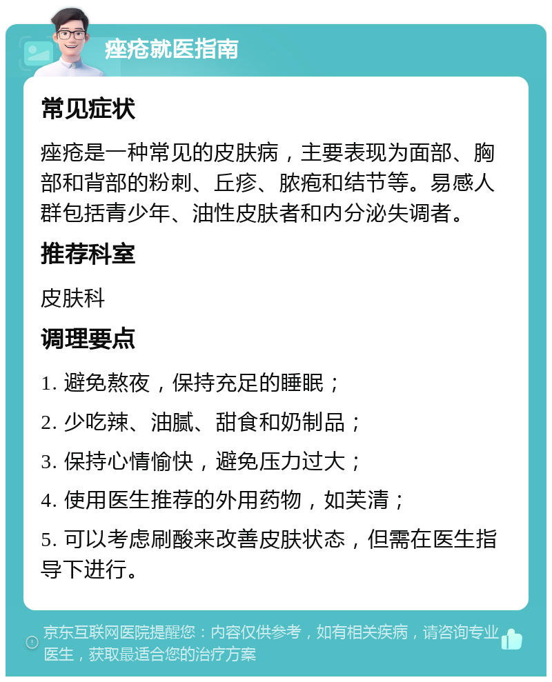 痤疮就医指南 常见症状 痤疮是一种常见的皮肤病，主要表现为面部、胸部和背部的粉刺、丘疹、脓疱和结节等。易感人群包括青少年、油性皮肤者和内分泌失调者。 推荐科室 皮肤科 调理要点 1. 避免熬夜，保持充足的睡眠； 2. 少吃辣、油腻、甜食和奶制品； 3. 保持心情愉快，避免压力过大； 4. 使用医生推荐的外用药物，如芙清； 5. 可以考虑刷酸来改善皮肤状态，但需在医生指导下进行。