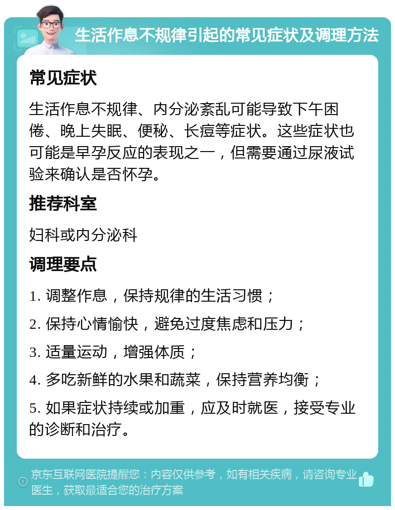 生活作息不规律引起的常见症状及调理方法 常见症状 生活作息不规律、内分泌紊乱可能导致下午困倦、晚上失眠、便秘、长痘等症状。这些症状也可能是早孕反应的表现之一，但需要通过尿液试验来确认是否怀孕。 推荐科室 妇科或内分泌科 调理要点 1. 调整作息，保持规律的生活习惯； 2. 保持心情愉快，避免过度焦虑和压力； 3. 适量运动，增强体质； 4. 多吃新鲜的水果和蔬菜，保持营养均衡； 5. 如果症状持续或加重，应及时就医，接受专业的诊断和治疗。