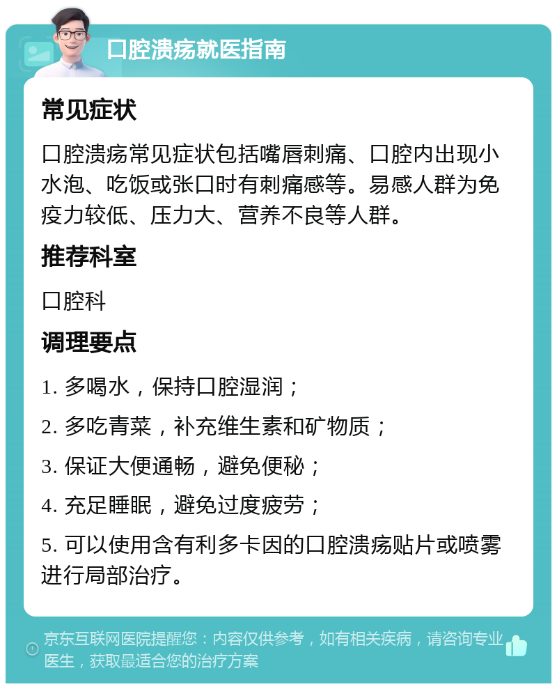 口腔溃疡就医指南 常见症状 口腔溃疡常见症状包括嘴唇刺痛、口腔内出现小水泡、吃饭或张口时有刺痛感等。易感人群为免疫力较低、压力大、营养不良等人群。 推荐科室 口腔科 调理要点 1. 多喝水，保持口腔湿润； 2. 多吃青菜，补充维生素和矿物质； 3. 保证大便通畅，避免便秘； 4. 充足睡眠，避免过度疲劳； 5. 可以使用含有利多卡因的口腔溃疡贴片或喷雾进行局部治疗。