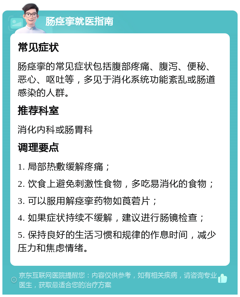 肠痉挛就医指南 常见症状 肠痉挛的常见症状包括腹部疼痛、腹泻、便秘、恶心、呕吐等，多见于消化系统功能紊乱或肠道感染的人群。 推荐科室 消化内科或肠胃科 调理要点 1. 局部热敷缓解疼痛； 2. 饮食上避免刺激性食物，多吃易消化的食物； 3. 可以服用解痉挛药物如莨菪片； 4. 如果症状持续不缓解，建议进行肠镜检查； 5. 保持良好的生活习惯和规律的作息时间，减少压力和焦虑情绪。