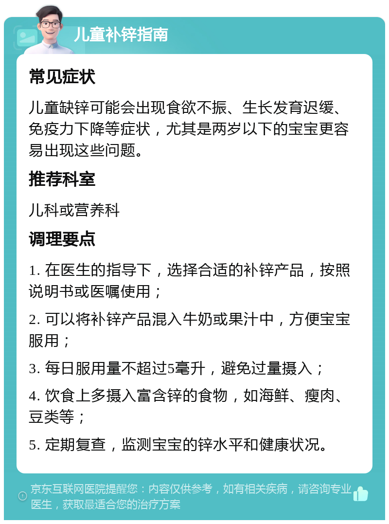 儿童补锌指南 常见症状 儿童缺锌可能会出现食欲不振、生长发育迟缓、免疫力下降等症状，尤其是两岁以下的宝宝更容易出现这些问题。 推荐科室 儿科或营养科 调理要点 1. 在医生的指导下，选择合适的补锌产品，按照说明书或医嘱使用； 2. 可以将补锌产品混入牛奶或果汁中，方便宝宝服用； 3. 每日服用量不超过5毫升，避免过量摄入； 4. 饮食上多摄入富含锌的食物，如海鲜、瘦肉、豆类等； 5. 定期复查，监测宝宝的锌水平和健康状况。