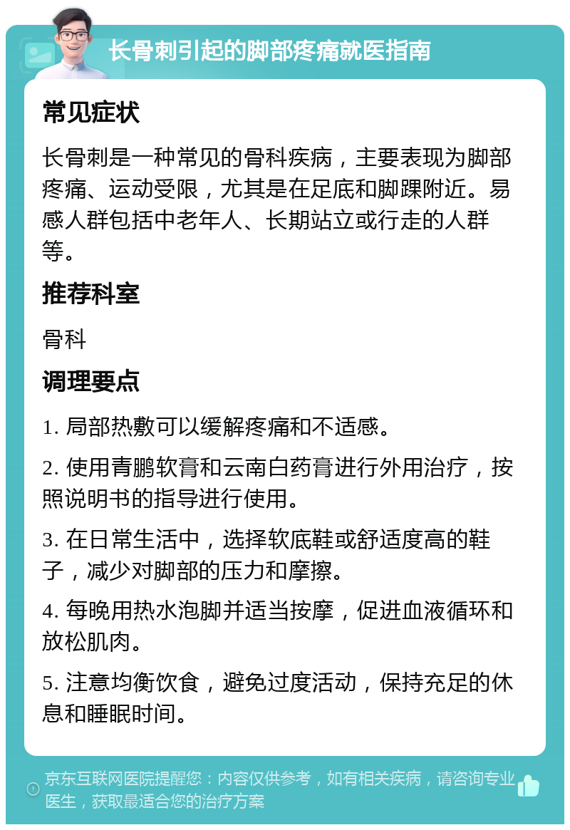 长骨刺引起的脚部疼痛就医指南 常见症状 长骨刺是一种常见的骨科疾病，主要表现为脚部疼痛、运动受限，尤其是在足底和脚踝附近。易感人群包括中老年人、长期站立或行走的人群等。 推荐科室 骨科 调理要点 1. 局部热敷可以缓解疼痛和不适感。 2. 使用青鹏软膏和云南白药膏进行外用治疗，按照说明书的指导进行使用。 3. 在日常生活中，选择软底鞋或舒适度高的鞋子，减少对脚部的压力和摩擦。 4. 每晚用热水泡脚并适当按摩，促进血液循环和放松肌肉。 5. 注意均衡饮食，避免过度活动，保持充足的休息和睡眠时间。