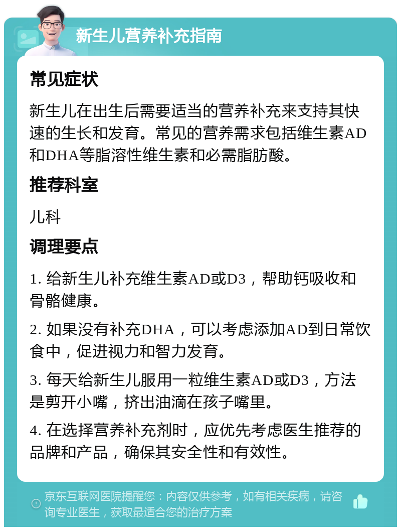 新生儿营养补充指南 常见症状 新生儿在出生后需要适当的营养补充来支持其快速的生长和发育。常见的营养需求包括维生素AD和DHA等脂溶性维生素和必需脂肪酸。 推荐科室 儿科 调理要点 1. 给新生儿补充维生素AD或D3，帮助钙吸收和骨骼健康。 2. 如果没有补充DHA，可以考虑添加AD到日常饮食中，促进视力和智力发育。 3. 每天给新生儿服用一粒维生素AD或D3，方法是剪开小嘴，挤出油滴在孩子嘴里。 4. 在选择营养补充剂时，应优先考虑医生推荐的品牌和产品，确保其安全性和有效性。