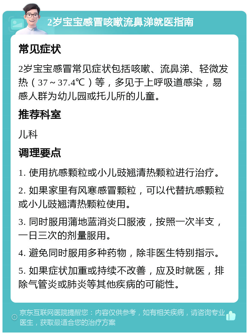 2岁宝宝感冒咳嗽流鼻涕就医指南 常见症状 2岁宝宝感冒常见症状包括咳嗽、流鼻涕、轻微发热（37～37.4℃）等，多见于上呼吸道感染，易感人群为幼儿园或托儿所的儿童。 推荐科室 儿科 调理要点 1. 使用抗感颗粒或小儿豉翘清热颗粒进行治疗。 2. 如果家里有风寒感冒颗粒，可以代替抗感颗粒或小儿豉翘清热颗粒使用。 3. 同时服用蒲地蓝消炎口服液，按照一次半支，一日三次的剂量服用。 4. 避免同时服用多种药物，除非医生特别指示。 5. 如果症状加重或持续不改善，应及时就医，排除气管炎或肺炎等其他疾病的可能性。