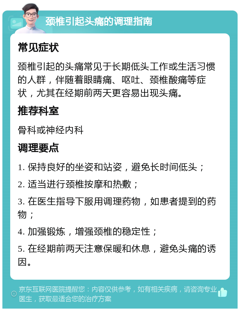 颈椎引起头痛的调理指南 常见症状 颈椎引起的头痛常见于长期低头工作或生活习惯的人群，伴随着眼睛痛、呕吐、颈椎酸痛等症状，尤其在经期前两天更容易出现头痛。 推荐科室 骨科或神经内科 调理要点 1. 保持良好的坐姿和站姿，避免长时间低头； 2. 适当进行颈椎按摩和热敷； 3. 在医生指导下服用调理药物，如患者提到的药物； 4. 加强锻炼，增强颈椎的稳定性； 5. 在经期前两天注意保暖和休息，避免头痛的诱因。