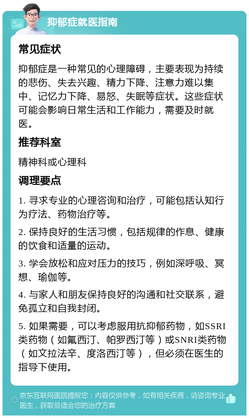 抑郁症就医指南 常见症状 抑郁症是一种常见的心理障碍，主要表现为持续的悲伤、失去兴趣、精力下降、注意力难以集中、记忆力下降、易怒、失眠等症状。这些症状可能会影响日常生活和工作能力，需要及时就医。 推荐科室 精神科或心理科 调理要点 1. 寻求专业的心理咨询和治疗，可能包括认知行为疗法、药物治疗等。 2. 保持良好的生活习惯，包括规律的作息、健康的饮食和适量的运动。 3. 学会放松和应对压力的技巧，例如深呼吸、冥想、瑜伽等。 4. 与家人和朋友保持良好的沟通和社交联系，避免孤立和自我封闭。 5. 如果需要，可以考虑服用抗抑郁药物，如SSRI类药物（如氟西汀、帕罗西汀等）或SNRI类药物（如文拉法辛、度洛西汀等），但必须在医生的指导下使用。