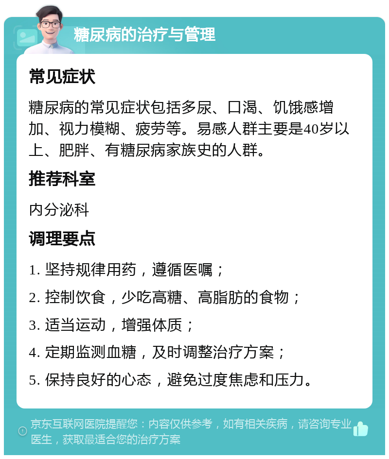 糖尿病的治疗与管理 常见症状 糖尿病的常见症状包括多尿、口渴、饥饿感增加、视力模糊、疲劳等。易感人群主要是40岁以上、肥胖、有糖尿病家族史的人群。 推荐科室 内分泌科 调理要点 1. 坚持规律用药，遵循医嘱； 2. 控制饮食，少吃高糖、高脂肪的食物； 3. 适当运动，增强体质； 4. 定期监测血糖，及时调整治疗方案； 5. 保持良好的心态，避免过度焦虑和压力。