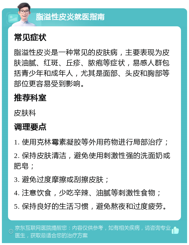 脂溢性皮炎就医指南 常见症状 脂溢性皮炎是一种常见的皮肤病，主要表现为皮肤油腻、红斑、丘疹、脓疱等症状，易感人群包括青少年和成年人，尤其是面部、头皮和胸部等部位更容易受到影响。 推荐科室 皮肤科 调理要点 1. 使用克林霉素凝胶等外用药物进行局部治疗； 2. 保持皮肤清洁，避免使用刺激性强的洗面奶或肥皂； 3. 避免过度摩擦或刮擦皮肤； 4. 注意饮食，少吃辛辣、油腻等刺激性食物； 5. 保持良好的生活习惯，避免熬夜和过度疲劳。