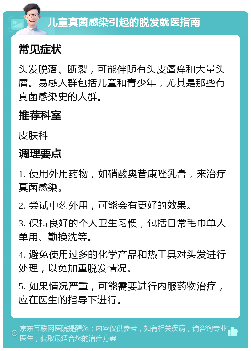 儿童真菌感染引起的脱发就医指南 常见症状 头发脱落、断裂，可能伴随有头皮瘙痒和大量头屑。易感人群包括儿童和青少年，尤其是那些有真菌感染史的人群。 推荐科室 皮肤科 调理要点 1. 使用外用药物，如硝酸奥昔康唑乳膏，来治疗真菌感染。 2. 尝试中药外用，可能会有更好的效果。 3. 保持良好的个人卫生习惯，包括日常毛巾单人单用、勤换洗等。 4. 避免使用过多的化学产品和热工具对头发进行处理，以免加重脱发情况。 5. 如果情况严重，可能需要进行内服药物治疗，应在医生的指导下进行。