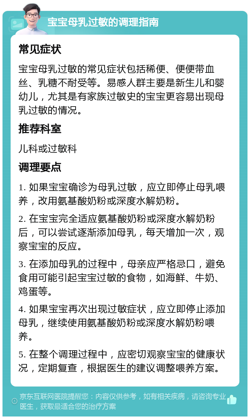 宝宝母乳过敏的调理指南 常见症状 宝宝母乳过敏的常见症状包括稀便、便便带血丝、乳糖不耐受等。易感人群主要是新生儿和婴幼儿，尤其是有家族过敏史的宝宝更容易出现母乳过敏的情况。 推荐科室 儿科或过敏科 调理要点 1. 如果宝宝确诊为母乳过敏，应立即停止母乳喂养，改用氨基酸奶粉或深度水解奶粉。 2. 在宝宝完全适应氨基酸奶粉或深度水解奶粉后，可以尝试逐渐添加母乳，每天增加一次，观察宝宝的反应。 3. 在添加母乳的过程中，母亲应严格忌口，避免食用可能引起宝宝过敏的食物，如海鲜、牛奶、鸡蛋等。 4. 如果宝宝再次出现过敏症状，应立即停止添加母乳，继续使用氨基酸奶粉或深度水解奶粉喂养。 5. 在整个调理过程中，应密切观察宝宝的健康状况，定期复查，根据医生的建议调整喂养方案。